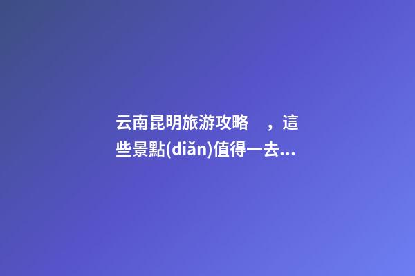 云南昆明旅游攻略，這些景點(diǎn)值得一去，不容錯過的精彩